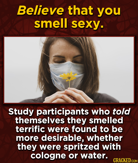 Believe that you smell sexy. Study participants who told themselves they smelled terrific were found to be more desirable, whether they were spritzed