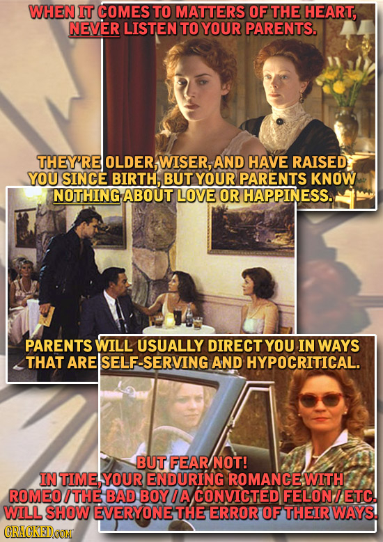 WHEN IT COMES TO MATTERS OF THE HEART, NEVER LISTEN TO YOUR PARENTS. THEY'RE OLDER, WISER, AND HAVE RAISED YOU SINCE BIRTH, BUT YOUR PARENTS KNOW NOTH