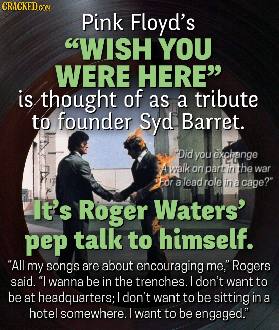 CRACKED CO Pink Floyd's WISH YOU WERE HERE is thought of as a tribute to founder Syd Barret. Did you exphange A walk on part in the war For a lead role in a cage? It's Roger Waters' pep talk to himself. All my songs are about encouraging me, Rogers said.