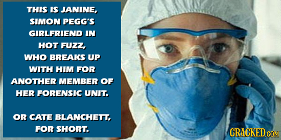 THIS IS JANINE, SIMON PEGG'S GIRLFRIEND IN HOT FUzZ, WHO BREAKS UP WITH HIM FOR ANOTHER MEMBER OF HER FORENSIC UNIT. OR CATE BLANCHETT, FOR SHORT. CRA