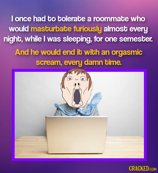 I once had to tolerate a roommate who would masturbate furiously almost every night, while I was sleeping, for one semester. And he would end it with