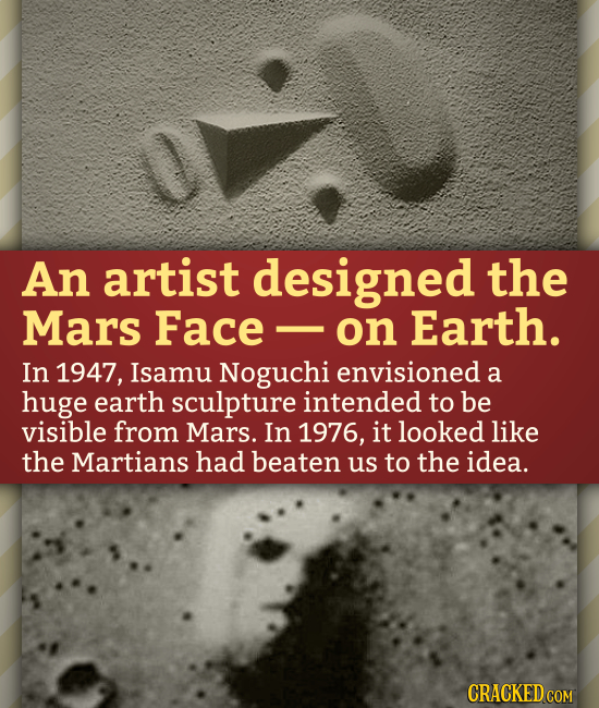 An artist designed the Mars Face on Earth. In 1947, Isamu Noguchi envisioned a huge earth sculpture intended to be visible from Mars. In 1976, it look