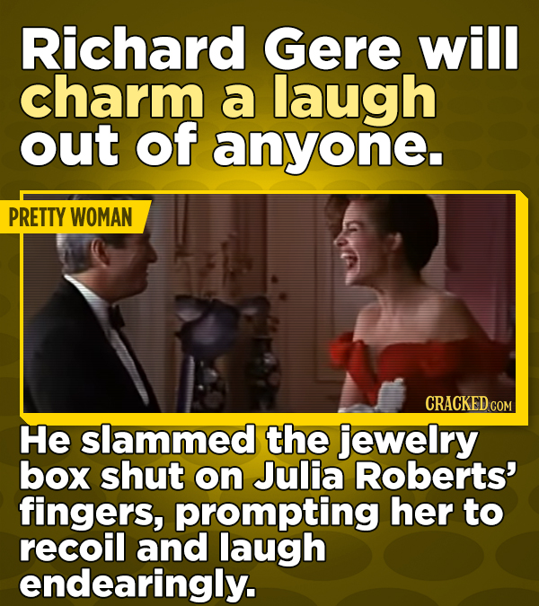 Richard Gere will charm a laugh out of anyone. PRETTY WOMAN CRACKED COM He slammed the jewelry box shut on Julia Roberts' fingers, prompting her to recoil and laugh endearingly.