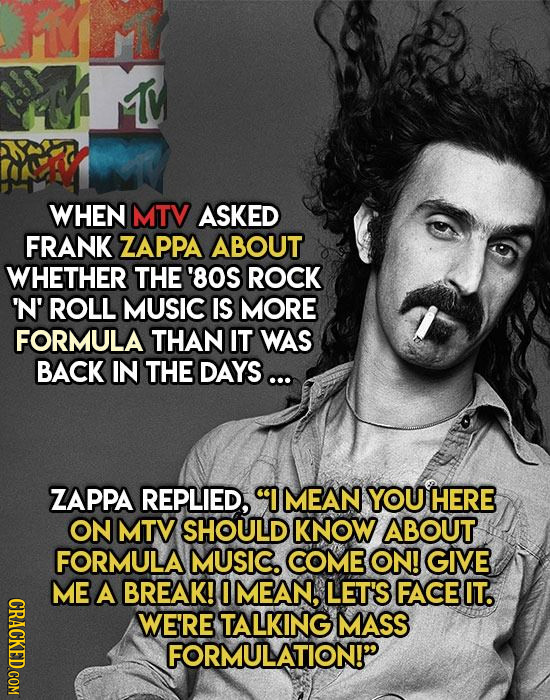 1M WHEN MTV ASKED FRANK ZAPPA ABOUT WHETHER THE '80S ROCK N' ROLL MUSIC IS MORE FORMULA THAN IT WAS BACK IN THE DAYS... ZAPPA REPLIED, IMEAN YOU HERE