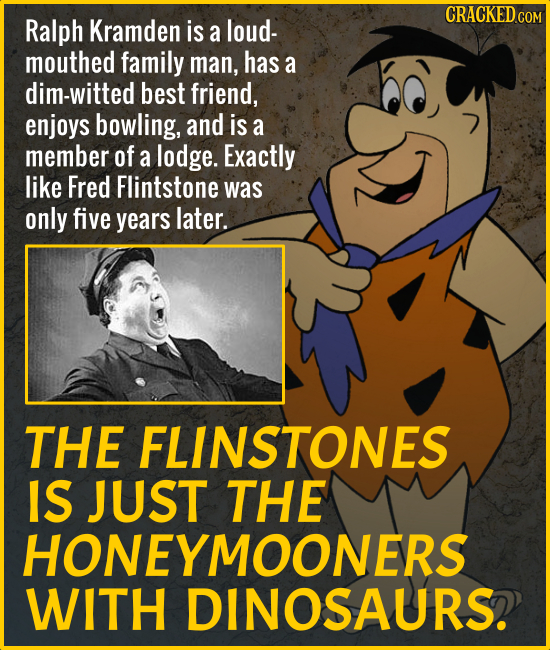 CRACKED COM Ralph Kramden is a loud- mouthed family man, has a dim-witted best friend, enjoys bowling, and is a member of a lodge. Exactly like Fred F