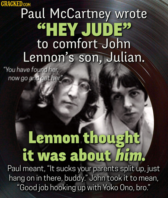 CRACKEDcO COM Paul McCartney wrote HEY JUDE to comfort John Lennon's son, Julian. You have found her, now go and get her Lennon. thought it was about him. Paul meant, It sucks your parents split up, just hang on in there, buddy. John took it to mean, Good job hooking
