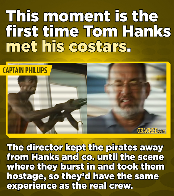 This moment is the first time Tom Hanks met his costars. CAPTAIN PHILLIPS The director kept the pirates away from Hanks and CO. until the scene where they burst in and took them hostage, SO they'd have the same experience as the real crew.