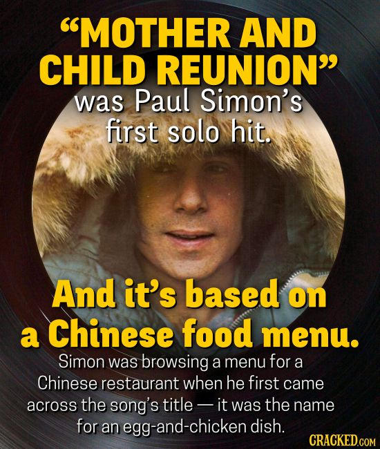 MOTHER AND CHILD REUNION was Paul Simon's first solo hit. And it's based on a Chinese food menu. Simon was browsing a menu for a Chinese restaurant when he first came across the song's title- it was the name for an egg-and-chicken dish.