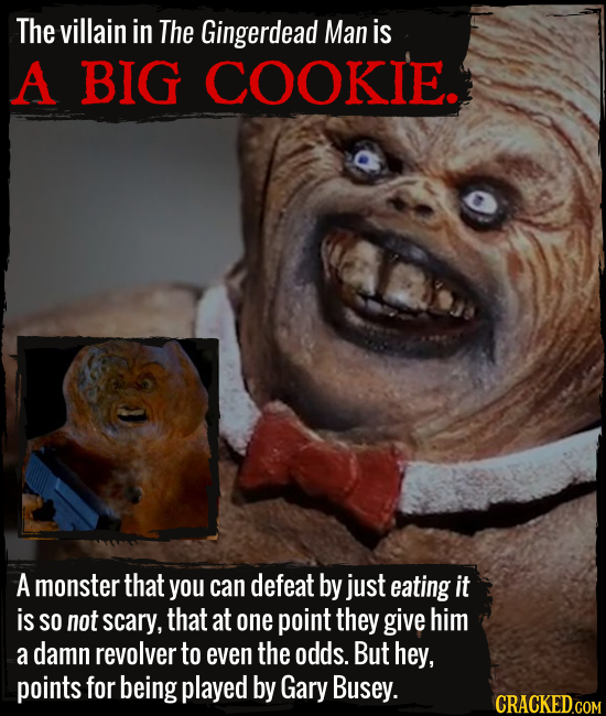 The villain in The Gingerdead Man is A BIG COOKIE. A monster that you can defeat by just eating it is SO not scary, that at one point they give him a