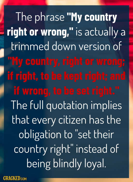 The phrase My country right or wrong, is actually a trimmed down version of My country, right or wrong: if right, to be kept right; and if Wrong, t