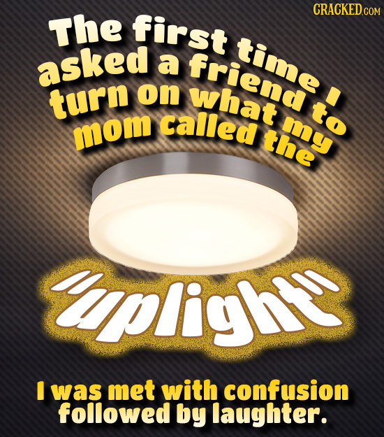 The first time asked a friend turn on what called to my mom the pligh I was met with confusion followed by laughter.