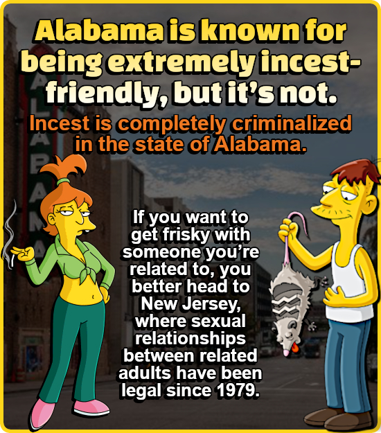 Alabama is known for being extremely incest- friendly, but it's not. Incest is completely criminalized in the state of Alabama. If you want to get fri