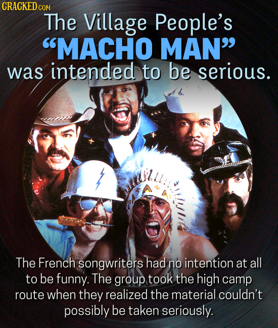 CRACKEDcO COM The Village People's MACHO MAN was intended to be serious. The French songwriters had no intention at all to be funny. The group took the high camp route when they realized the material couldn't possibly be taken seriously.
