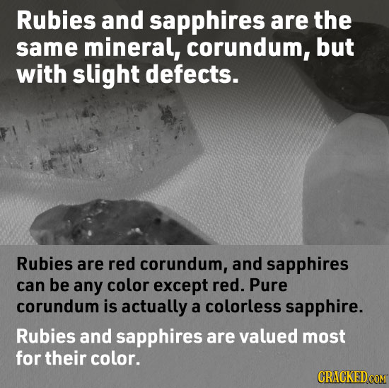 Rubies and sapphires are the same mineral, corundum, but with slight defects. Rubies are red corundum, and sapphires can be any color except red. Pure