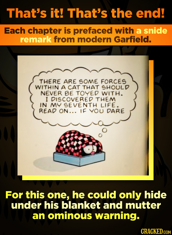 That's it! That's the end! Each chapter is prefaced with a snide remark from modern Garfield. THERE ARE SOME FORCES WITHIN A CAT THAT SHOULD NEVER BE