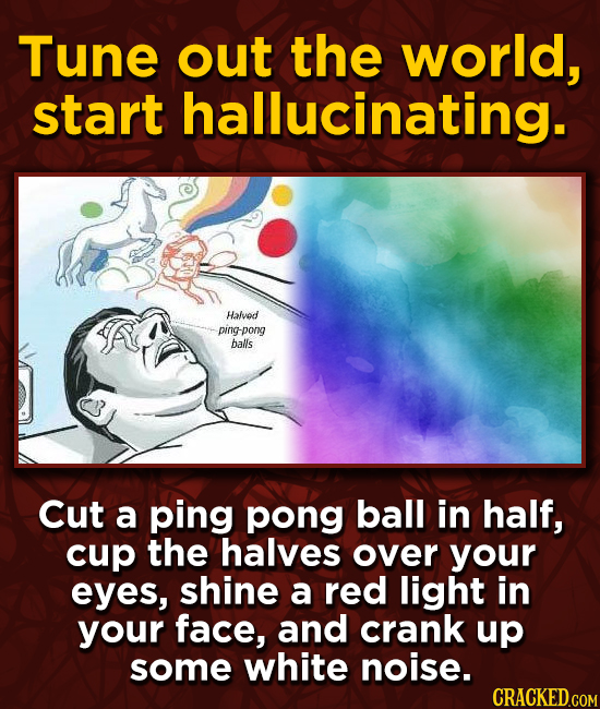 Tune out the world, start hallucinating. Halvod ping pong balls Cut a ping pong ball in half, cup the halves over your eyes, shine a red light in your