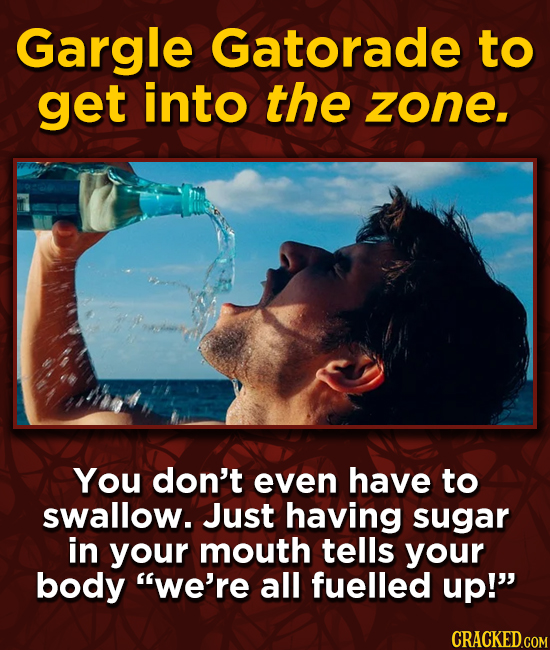 Gargle Gatorade to get into the zone. You don't even have to swallow. Just having sugar in your mouth tells your body we're all fuelled up! CRACKED.