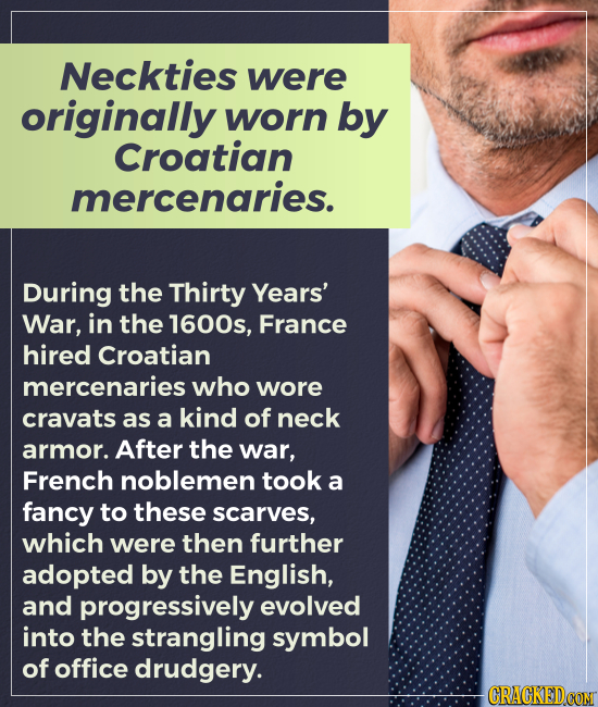 Neckties were originally worn by Croatian mercenaries. During the Thirty Years' War, in the 1600s, France hired Croatian mercenaries who wore cravats