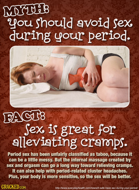 MTH: you should avoid Sex during your period. FACT8 Sex is great for alleviating crarps. Period sex has been unfairly classified as taboo, because it 