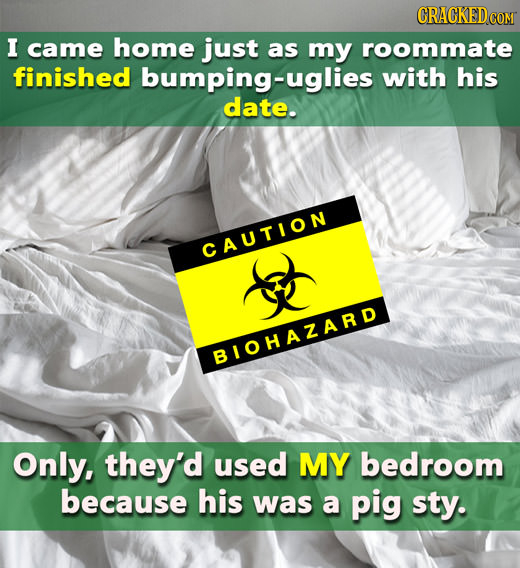 CRACKEDcO I came home just as my roommate finished bumping-uglies with his date. CAUTION BIOHAZARD Only, they'd used MY bedroom because his was a pig