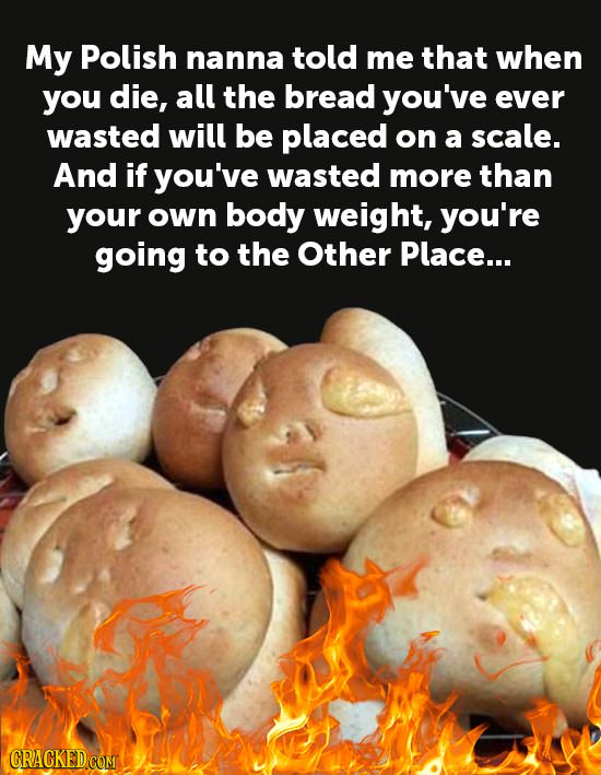 My Polish nanna told me that when you die, all the bread you've ever wasted will be placed on a scale. And if you've wasted more than your own body we