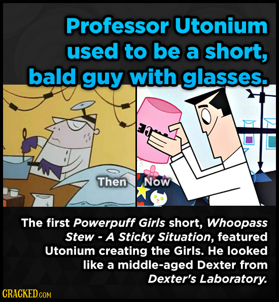 Professor Utonium used to be a short, bald guy with glasses. Then Now The first Powerpuff Girls short, Whoopass Stew - A Sticky Situation, featured Ut