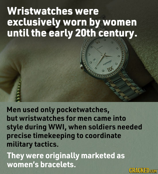 Wristwatches were exclusively worn by women until the early 20th century. 0 XI Men used only pocketwatches, but wristwatches for men came into style d