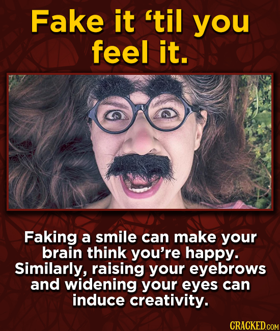 Fake it 'til you feel it. Faking a smile can make your brain think you're happy. Similarly, raising your eyebrows and widening your eyes can induce cr