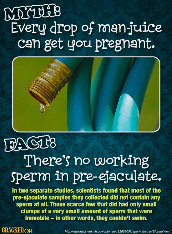 MYTH8 Every drop of an-juice can get you pregnant. FACT8 There's no working sperr in pre-ejaculate. In two separate studies, scientists found that mos