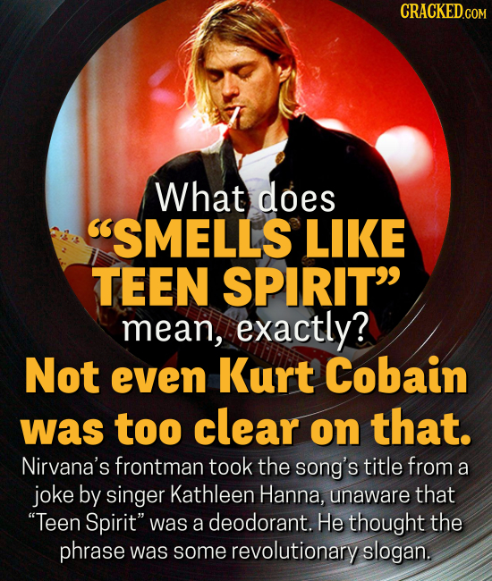 CRACKED.COM What does SMELLS LIKE TEEN SPIRIT mean, exactly? Not even Kurt Cobain was too clear on that. Nirvana's frontman took the song's title from a joke by singer Kathleen Hanna, unaware that Teen Spirit was a deodorant. He thought the phrase was some revolutionary slogan.