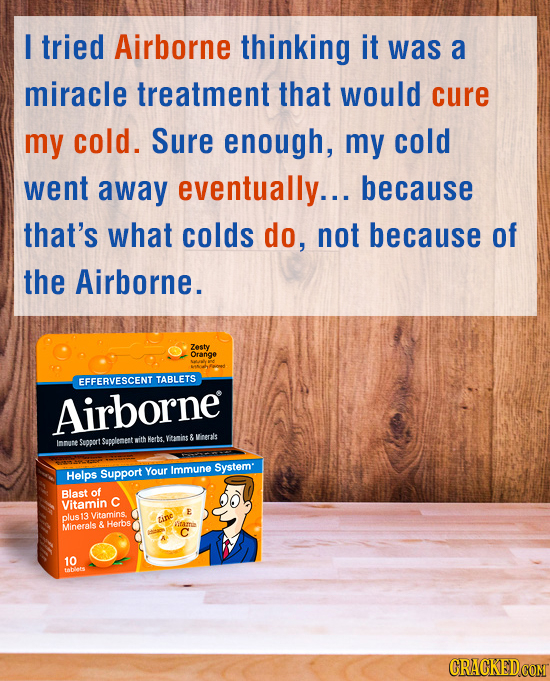 I tried Airborne thinking it was a miracle treatment that would cure my cold. Sure enough, my cold went away eventually... because that's what colds d