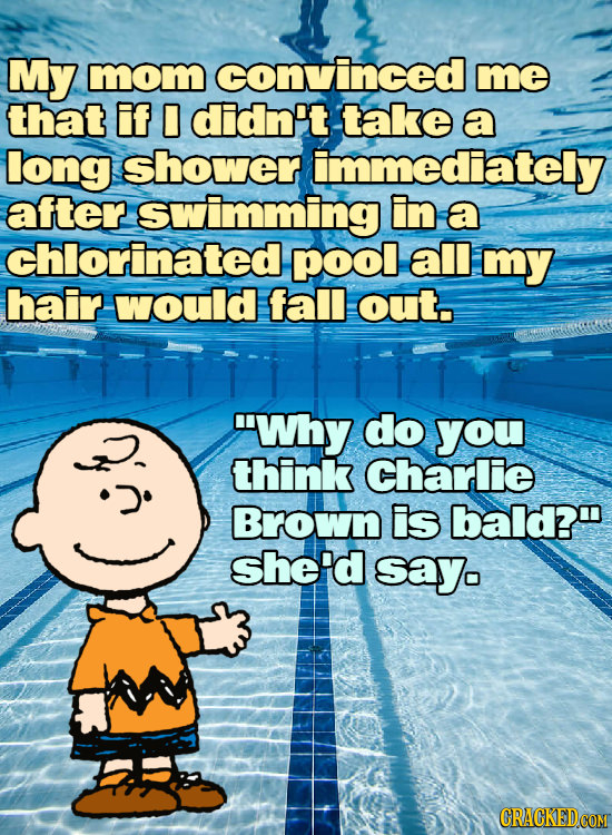 My mmom convinced me that if 0 didn't take a long shower immediately after swimming in a chlorinatedr pool all my hair would fall out. 'Why do you th