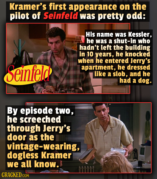 Kramer's first appearance on the pilot of Seinfeld was pretty odd: His name was Kessler, he was a shut-in who hadn't left the building in 10 years, he