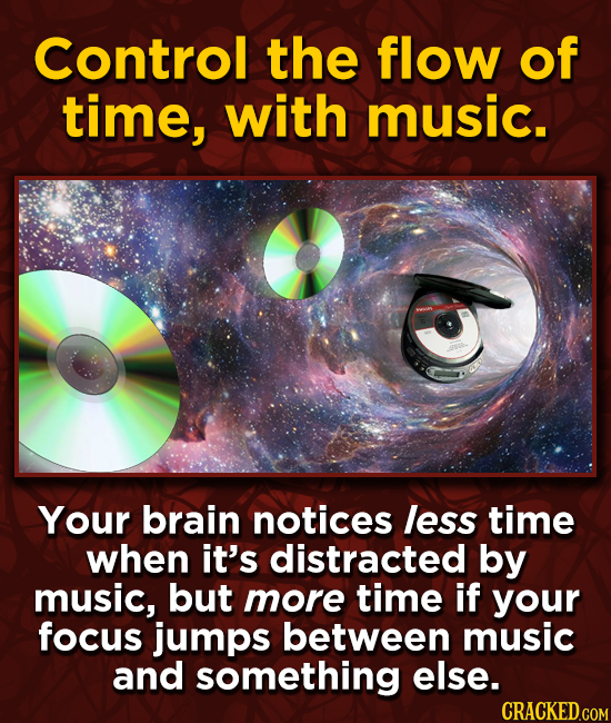 Control the flow of time, with music. Your brain notices less time when it's distracted by music, but more time if your focus jumps between music and