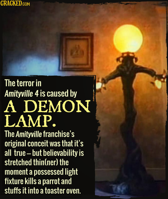 The terror in Amityville 4 is caused by A DEMON LAMP. The Amityville franchise's original conceit was that it's all true- but believability is stretch