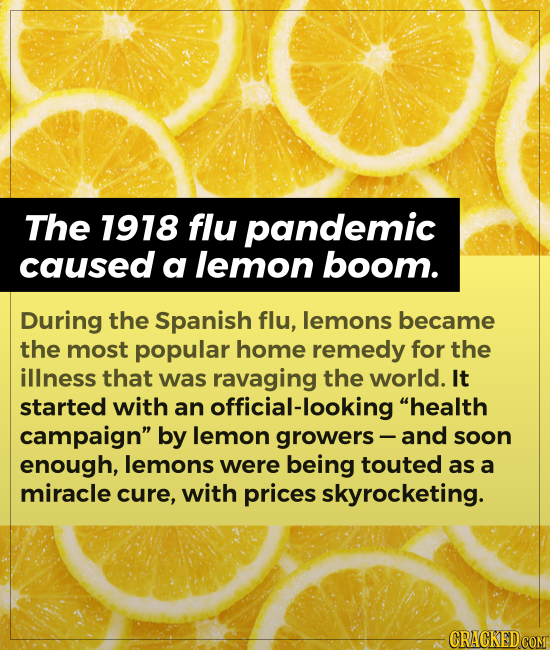 The 1918 flu pandemic caused a lemon boom. During the Spanish flu, lemons became the most popular home remedy for the illness that was ravaging the wo