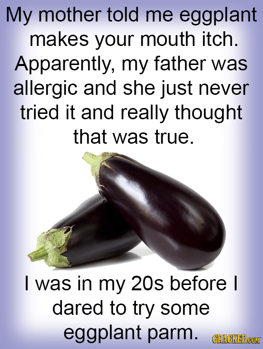 My mother told me eggplant makes your mouth itch. Apparently, my father was allergic and she just never tried it and really thought that was true. I w