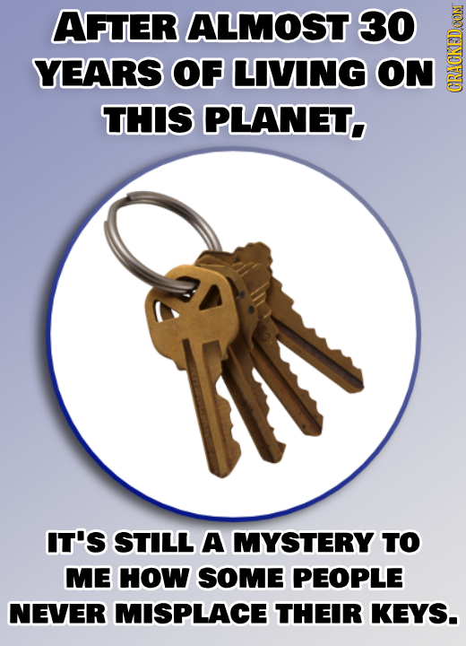 AFTER ALMOST 30 YEARS OF LIVING ON PLANET. GRA THIS IN IT'S STILL A MYSTERY TO ME HOW SOME PEOPLE NEVER MISPLACE THEIR KEYS.