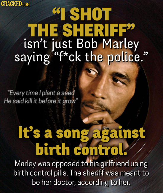 CRACKED.co I SHOT THE SHERIFF isn't just Bob Marley saying f*ck the police. Every time I plant a seed He said kill it before it grow It's a song against birth control. Marley was opposed to his girlfriend using birth control pills. The sheriff was meant to be her doctor,