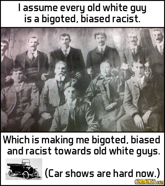 I assume every old white guy is a bigoted, biased racist. Which is making me bigoted, biased and racist towards old white guys. (Car shows are hard no
