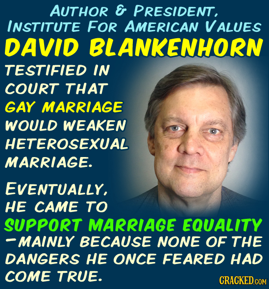 AUTHOR E PRESIDENT, INSTITUTE FOR AMERICAN VALUES DAVID BLANKENHORN TESTIFIED IN COURT THAT GAY MARRIAGE WOULD WEAKEN HETEROSEXUAL MARRIAGE. EVENTUALL