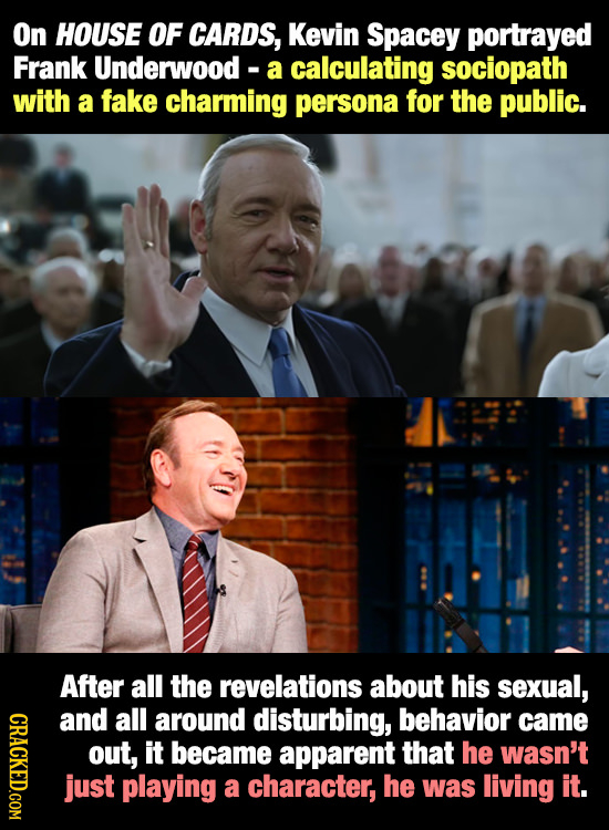 On HOUSE OF CARDS, Kevin Spacey portrayed Frank Underwood- a calculating sociopath with a fake charming persona for the public. After all the revelati