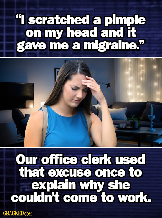 I scratched a pimple on my head and it gave me a migraine. Our office clerk used that excuse once to explain why she couldn't come to work.