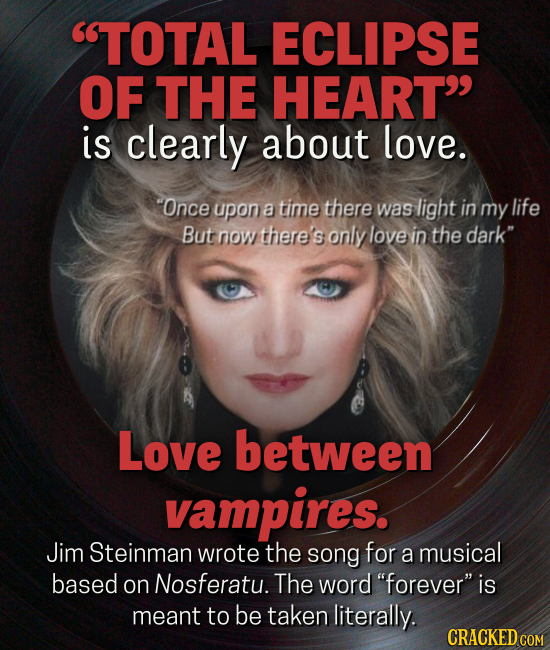 TOTAL ECLIPSE OF THE HEART is clearly about love. Once upon a time there was light in my life But now there's only love in the dark Love between vampires. Jim Steinman wrote the song for a musical based on Nosferatu. The word forever is meant to be taken literally.