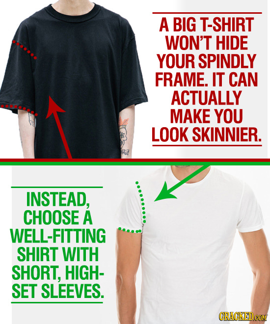 A BIG SHIRT WON'T HIDE YOUR SPINDLY FRAME. IT CAN ACTUALLY MAKE YOU LOOK SKINNIER. INSTEAD, CHOOSE A WELL-FITTING SHIRT WITH SHORT, HIGH- SET SLEEVES.