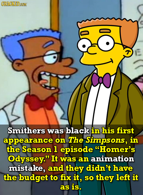 CRACKEDOON Smithers was black in his first appearance on The Simpsons, in the Season 1 episode Homer's Odyssey. It was an animation mistake, and the