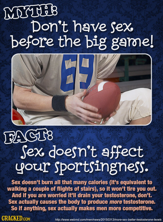 MYTH8 Don't have Sex before the big garne! E FACT8 Sex doesn't affect your sportsingness. Sex doesn't burn all that many calories (it's equivalent to 