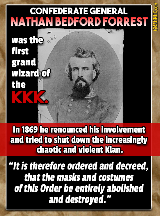 CONFEDERATE GENERAL NATHAN BEDFORD FORREST CRaun was the first grand wizard of the KKk. In 1869 he renounced his involvement and tried to shut down th