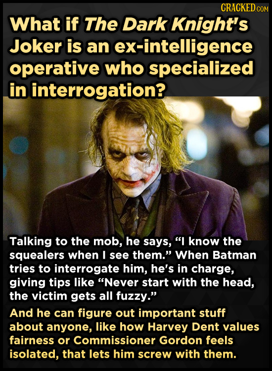 CRACKED cO What if The Dark Knight's Joker is an ex-intelligence operative who specialized in interrogation? Talking to the mob, he says, I know the