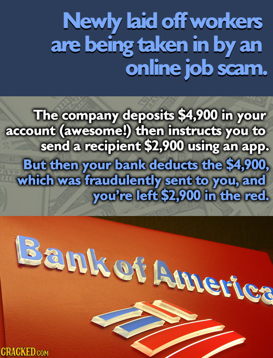 Newly laid off workers are being taken in by an online job scam. The company deposits $4,900 in your account (awesome!) then instructs you to send a r